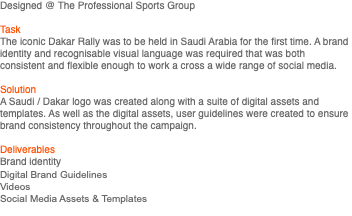 Designed @ The Professional Sports Group Task The iconic Dakar Rally was to be held in Saudi Arabia for the first time. A brand identity and recognisable visual language was required that was both consistent and flexible enough to work a cross a wide range of social media. Solution A Saudi / Dakar logo was created along with a suite of digital assets and templates. As well as the digital assets, user guidelines were created to ensure brand consistency throughout the campaign. Deliverables Brand identity Digital Brand Guidelines Videos Social Media Assets & Templates 