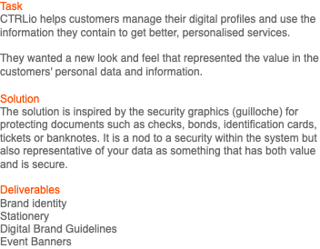Task CTRLio helps customers manage their digital profiles and use the information they contain to get better, personalised services. They wanted a new look and feel that represented the value in the customers' personal data and information. Solution The solution is inspired by the security graphics (guilloche) for protecting documents such as checks, bonds, identification cards, tickets or banknotes. It is a nod to a security within the system but also representative of your data as something that has both value and is secure. Deliverables Brand identity Stationery Digital Brand Guidelines Event Banners