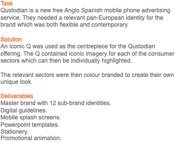 Task Qustodian is a new free Anglo Spanish mobile phone advertising service. They needed a relevant pan-European identity for the brand which was both flexible and contemporary Solution An iconic Q was used as the centrepiece for the Qustodian offering. The Q contained iconic imagery for each of the consumer sectors which can then be individually highlighted. The relevant sectors were then colour branded to create their own unique look. Deliverables Master brand with 12 sub-brand identities. Digital guidelines. Mobile splash screens. Powerpoint templates. Stationery. Promotional animation. 