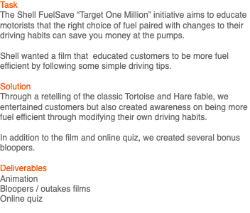 Task The Shell FuelSave “Target One Million” initiative aims to educate motorists that the right choice of fuel paired with changes to their driving habits can save you money at the pumps. Shell wanted a film that educated customers to be more fuel efficient by following some simple driving tips. Solution Through a retelling of the classic Tortoise and Hare fable, we entertained customers but also created awareness on being more fuel efficient through modifying their own driving habits. In addition to the film and online quiz, we created several bonus bloopers. Deliverables Animation Bloopers / outakes films Online quiz 