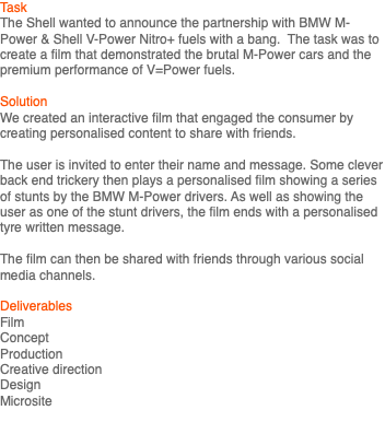 Task The Shell wanted to announce the partnership with BMW M-Power & Shell V-Power Nitro+ fuels with a bang. The task was to create a film that demonstrated the brutal M-Power cars and the premium performance of V=Power fuels. Solution We created an interactive film that engaged the consumer by creating personalised content to share with friends. The user is invited to enter their name and message. Some clever back end trickery then plays a personalised film showing a series of stunts by the BMW M-Power drivers. As well as showing the user as one of the stunt drivers, the film ends with a personalised tyre written message. The film can then be shared with friends through various social media channels. Deliverables Film Concept Production Creative direction Design Microsite 