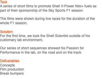 Task A series of short films to promote Shell V-Power Nito+ fuels as part of their sponsorship of the Sky Sports F1 season. The films were shown during live races for the duration of the whole F1 season. Solution For the first time, we took the Shell Scientist outside of his customary lab environment. Our series of short sequences showed his Passion for Performance in the lab, on the road and on the track. Deliverables Concepts Film production Break bumpers 