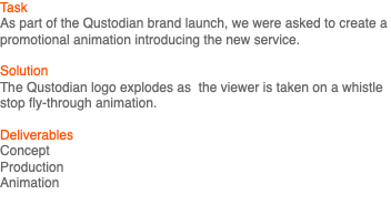 Task As part of the Qustodian brand launch, we were asked to create a promotional animation introducing the new service. Solution The Qustodian logo explodes as the viewer is taken on a whistle stop fly-through animation. Deliverables Concept Production Animation 