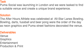 Task Puma Social was launching in London and we were tasked to find a suitable venue and create a unique brand experience. Solution The After Hours Athlete was celebrated at All-Star Lanes Bowling. Bowling, darts, fussball and beer pong were the order of the day as neon graphics and Puma street fashions decorated the venue. Deliverables Venue Graphics Entertainment Production & Print 